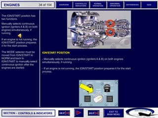 SECTION -
EXIT TO
MAIN MENU
ENGINES OVERVIEW
NORMAL
OPERATION
ABNORMAL
OPERATION
CONTROLS &
INDICATORS
DIFFERENCES QUIZ
34 of 154
The IGN/START position has
two functions.
Manually selects continuous
ignition (igniters A & B) on both
engines simultaneously, if
running.
If an engine is not running, the
IGN/START position prepares
it for the start process.
The MODE selector must be
moved from IGN/START to
NORM and back to
IGN/START to manually select
continuous ignition after the
engines are started.
CONTROLS & INDICATORS
IGN/START POSITION
- Manually selects continuous ignition (igniters A & B) on both engines
simultaneously, if running.
- If an engine is not running, the IGN/START position prepares it for the start
process.
 