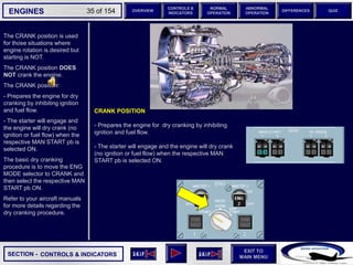 SECTION -
EXIT TO
MAIN MENU
ENGINES OVERVIEW
NORMAL
OPERATION
ABNORMAL
OPERATION
CONTROLS &
INDICATORS
DIFFERENCES QUIZ
35 of 154
The CRANK position is used
for those situations where
engine rotation is desired but
starting is NOT.
The CRANK position DOES
NOT crank the engine.
The CRANK position:
- Prepares the engine for dry
cranking by inhibiting ignition
and fuel flow.
- The starter will engage and
the engine will dry crank (no
ignition or fuel flow) when the
respective MAN START pb is
selected ON.
The basic dry cranking
procedure is to move the ENG
MODE selector to CRANK and
then select the respective MAN
START pb ON.
Refer to your aircraft manuals
for more details regarding the
dry cranking procedure.
CONTROLS & INDICATORS
CRANK POSITION
- Prepares the engine for dry cranking by inhibiting
ignition and fuel flow.
- The starter will engage and the engine will dry crank
(no ignition or fuel flow) when the respective MAN
START pb is selected ON.
 