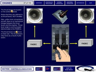 SECTION -
EXIT TO
MAIN MENU
ENGINES OVERVIEW
NORMAL
OPERATION
ABNORMAL
OPERATION
CONTROLS &
INDICATORS
DIFFERENCES QUIZ
37 of 154
FADEC FADEC
The thrust levers are located
on the center pedestal.
Notice that they are referred to
as thrust levers, NOT throttles.
Also, unlike more conventional
aircraft, there is no mechanical
linkage between the thrust
levers and the engines. Thrust
lever angle is communicated
electronically to the FADECs.
The thrust levers never move
on their own. The thrust levers
only move as a result of pilot
action.
CONTROLS & INDICATORS
 