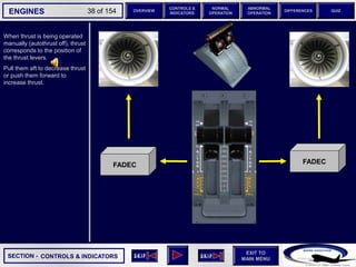 SECTION -
EXIT TO
MAIN MENU
ENGINES OVERVIEW
NORMAL
OPERATION
ABNORMAL
OPERATION
CONTROLS &
INDICATORS
DIFFERENCES QUIZ
38 of 154
When thrust is being operated
manually (autothrust off), thrust
corresponds to the position of
the thrust levers.
Pull them aft to decrease thrust
or push them forward to
increase thrust.
FADEC FADEC
CONTROLS & INDICATORS
 
