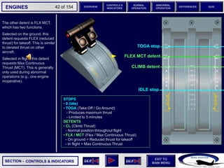 SECTION -
EXIT TO
MAIN MENU
ENGINES OVERVIEW
NORMAL
OPERATION
ABNORMAL
OPERATION
CONTROLS &
INDICATORS
DIFFERENCES QUIZ
42 of 154
The other detent is FLX MCT,
which has two functions.
Selected on the ground, this
detent requests FLEX (reduced
thrust) for takeoff. This is similar
to derated thrust on other
aircraft.
Selected in flight, this detent
requests Max Continuous
Thrust (MCT). This is generally
only used during abnormal
operations (e.g., one engine
inoperative).
FLEX MCT detent
CLIMB detent
STOPS
• 0 (Idle)
• TOGA (Take Off / Go Around)
- Produces maximum thrust
- Limited to 5 minutes
DETENTS
• CL (Climb Thrust)
- Normal position throughout flight
• FLX / MCT (Flex / Max Continuous Thrust)
- On ground = Reduced thrust for takeoff
- In flight = Max Continuous Thrust
CONTROLS & INDICATORS
TOGA stop
IDLE stop
 