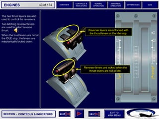 SECTION -
EXIT TO
MAIN MENU
ENGINES OVERVIEW
NORMAL
OPERATION
ABNORMAL
OPERATION
CONTROLS &
INDICATORS
DIFFERENCES QUIZ
43 of 154
The two thrust levers are also
used to control the reversers.
Two latching reverser levers
are used to select reverse
thrust.
When the trust levers are not at
the IDLE stop, the levers are
mechanically locked down.
CONTROLS & INDICATORS
Reverser levers are locked when the
thrust levers are not at idle.
Reverser levers are unlocked with
the thrust levers at the idle stop.
 