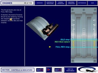 SECTION -
EXIT TO
MAIN MENU
ENGINES OVERVIEW
NORMAL
OPERATION
ABNORMAL
OPERATION
CONTROLS &
INDICATORS
DIFFERENCES QUIZ
46 of 154
The thrust levers are now at
FULL REV stop.
If desired, the level of reverse
thrust my be varied by moving
the respective thrust lever
between reverse idle and max
reverse.
CONTROLS & INDICATORS
FULL REV stop
REV IDLE detent
IDLE stop
 