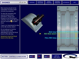 SECTION -
EXIT TO
MAIN MENU
ENGINES OVERVIEW
NORMAL
OPERATION
ABNORMAL
OPERATION
CONTROLS &
INDICATORS
DIFFERENCES QUIZ
47 of 154
Max reverse should not be
used below 70 knots under
normal circumstances.
To stow the reversers and
resume forward thrust
operations, simply push
forward on the thrust levers
until they move to the idle stop
and the reverser levers latch
down.
There is no requirement to stop
at the idle reverse detent.
Do not attempt to hold the
reverser levers while
attempting to move the thrust
levers to the idle stop.
Advance to move the thrust
levers to the idle stop.
CONTROLS & INDICATORS
REV IDLE detent
IDLE stop
FULL REV stop
 