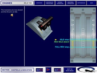 SECTION -
EXIT TO
MAIN MENU
ENGINES OVERVIEW
NORMAL
OPERATION
ABNORMAL
OPERATION
CONTROLS &
INDICATORS
DIFFERENCES QUIZ
48 of 154
IDLE stop
The reversers are now stowed
and the thrust is at idle.
CONTROLS & INDICATORS
REV IDLE detent
FULL REV stop
 