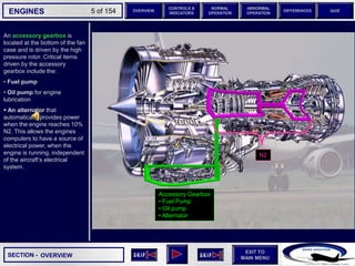 SECTION -
EXIT TO
MAIN MENU
ENGINES OVERVIEW
NORMAL
OPERATION
ABNORMAL
OPERATION
CONTROLS &
INDICATORS
DIFFERENCES QUIZ
5 of 154
An accessory gearbox is
located at the bottom of the fan
case and is driven by the high
pressure rotor. Critical items
driven by the accessory
gearbox include the:
• Fuel pump
• Oil pump for engine
lubrication
 An alternator that
automatically provides power
when the engine reaches 10%
N2. This allows the engines
computers to have a source of
electrical power, when the
engine is running, independent
of the aircraft’s electrical
system.
Accessory Gearbox
• Fuel Pump
• Oil pump
• Alternator
OVERVIEW
N2
 