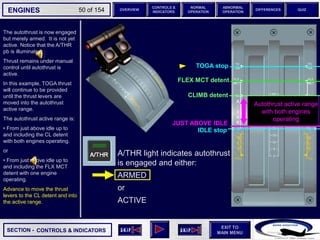SECTION -
EXIT TO
MAIN MENU
ENGINES OVERVIEW
NORMAL
OPERATION
ABNORMAL
OPERATION
CONTROLS &
INDICATORS
DIFFERENCES QUIZ
50 of 154
The autothrust is now engaged
but merely armed. It is not yet
active. Notice that the A/THR
pb is illuminated.
Thrust remains under manual
control until autothrust is
active.
In this example, TOGA thrust
will continue to be provided
until the thrust levers are
moved into the autothrust
active range.
The autothrust active range is:
• From just above idle up to
and including the CL detent
with both engines operating.
or
• From just above idle up to
and including the FLX MCT
detent with one engine
operating.
Advance to move the thrust
levers to the CL detent and into
the active range.
CONTROLS & INDICATORS
FLEX MCT detent
TOGA stop
IDLE stop
CLIMB detent
Autothrust active range
with both engines
operating
JUST ABOVE IDLE
CLIMB detent
A/THR light indicates autothrust
is engaged and either:
ARMED
or
ACTIVE
 