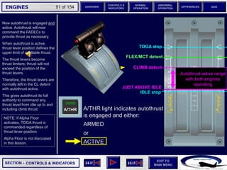 SECTION -
EXIT TO
MAIN MENU
ENGINES OVERVIEW
NORMAL
OPERATION
ABNORMAL
OPERATION
CONTROLS &
INDICATORS
DIFFERENCES QUIZ
51 of 154
FLEX/MCT detent
TOGA stop
Now autothrust is engaged and
active. Autothrust will now
command the FADECs to
provide thrust as necessary.
When autothrust is active,
thrust lever position defines the
upper limit of available thrust.
The thrust levers become
thrust limiters; thrust will not
exceed the position of the
thrust levers.
Therefore, the thrust levers are
normally left in the CL detent
with autothrust active.
This gives autothrust its full
authority to command any
thrust level from idle up to and
including climb thrust.
CONTROLS & INDICATORS
FLEX MCT detent
IDLE stop
CLIMB detent
Autothrust active range
with both engines
operating
JUST ABOVE IDLE
NOTE: If Alpha Floor
activates, TOGA thrust is
commanded regardless of
thrust lever position.
Alpha Floor is not discussed
in this lesson.
A/THR light indicates autothrust
is engaged and either:
ARMED
or
ACTIVE
 
