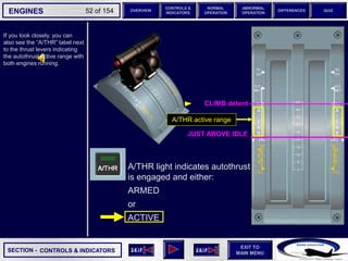 SECTION -
EXIT TO
MAIN MENU
ENGINES OVERVIEW
NORMAL
OPERATION
ABNORMAL
OPERATION
CONTROLS &
INDICATORS
DIFFERENCES QUIZ
52 of 154
If you look closely, you can
also see the “A/THR” label next
to the thrust levers indicating
the autothrust active range with
both engines running.
CONTROLS & INDICATORS
CLIMB detent
JUST ABOVE IDLE
A/THR active range
A/THR light indicates autothrust
is engaged and either:
ARMED
or
ACTIVE
 