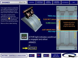 SECTION -
EXIT TO
MAIN MENU
ENGINES OVERVIEW
NORMAL
OPERATION
ABNORMAL
OPERATION
CONTROLS &
INDICATORS
DIFFERENCES QUIZ
53 of 154
If an engine faliure is detected,
you will be prompted to move
the operating engine’s thrust
lever to the FLEX MCT detent.
This gives autothrust the
authority to command any
thrust level from idle up to and
including to max continuous
thrust on the operating engine.
More on this in later training.
CONTROLS & INDICATORS
IDLE stop
JUST ABOVE IDLE
TOGA stop
FLEX MCT detent
CLIMB detent Autothrust active
range with one
engine operating
A/THR light indicates autothrust
is engaged and either:
ARMED
or
ACTIVE
 