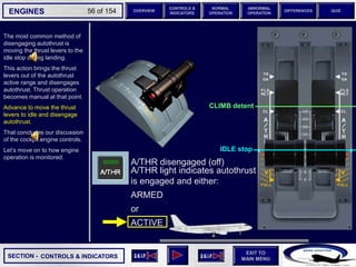 SECTION -
EXIT TO
MAIN MENU
ENGINES OVERVIEW
NORMAL
OPERATION
ABNORMAL
OPERATION
CONTROLS &
INDICATORS
DIFFERENCES QUIZ
56 of 154
The most common method of
disengaging autothrust is
moving the thrust levers to the
idle stop during landing.
This action brings the thrust
levers out of the autothrust
active range and disengages
autothrust. Thrust operation
becomes manual at that point.
Advance to move the thrust
levers to idle and disengage
autothrust.
That concludes our discussion
of the cockpit engine controls.
Let’s move on to how engine
operation is monitored.
CONTROLS & INDICATORS
IDLE stop
CLIMB detent
A/THR light indicates autothrust
is engaged and either:
ARMED
or
ACTIVE
A/THR disengaged (off)
 