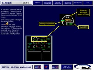 SECTION -
EXIT TO
MAIN MENU
ENGINES OVERVIEW
NORMAL
OPERATION
ABNORMAL
OPERATION
CONTROLS &
INDICATORS
DIFFERENCES QUIZ
58 of 154
At the top of the E/WD are the
all important Engine Pressure
Ratio (EPR) gauges. They are
the primary indicators of thrust
output.
EPR is displayed in both digital
and analog format.
The amber tick mark
represents max EPR. This is
the maximum EPR that can be
obtained, given the current
conditions, with the thrust
levers in the TOGA position.
6 6
6
Max EPR
with thrust
levers in TOGA
CONTROLS & INDICATORS
Analog EPR needle
Digital EPR
 