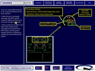SECTION -
EXIT TO
MAIN MENU
ENGINES OVERVIEW
NORMAL
OPERATION
ABNORMAL
OPERATION
CONTROLS &
INDICATORS
DIFFERENCES QUIZ
59 of 154
6 6
6
Max EPR
with thrust
levers in TOGA
CONTROLS & INDICATORS
Analog EPR needle
Digital EPR
The blue circle (often referred
to as a donut) indicates thrust
lever position.
• When thrust is controlled
manually, the EPR needle
moves to follow the blue circle
as thrust changes are made.
• When autothrust is active, the
blue circle remains fixed
(normally at the climb thrust
EPR value) and the green
needle moves to indicate the
autothrust commanded thrust
output.
Thrust lever position
- Manual thrust = EPR needle follows blue circle
- Autothrust = Blue circle remains fixed
 