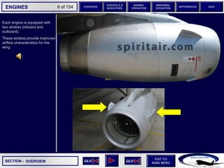 SECTION -
EXIT TO
MAIN MENU
ENGINES OVERVIEW
NORMAL
OPERATION
ABNORMAL
OPERATION
CONTROLS &
INDICATORS
DIFFERENCES QUIZ
6 of 154
Each engine is equipped with
two strakes (inboard and
outboard).
These strakes provide improved
airflow characteristics for the
wing.
OVERVIEW
 