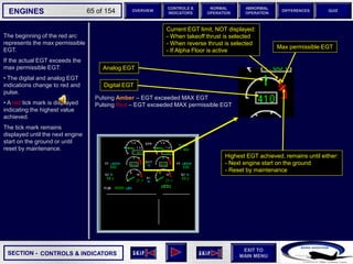 SECTION -
EXIT TO
MAIN MENU
ENGINES OVERVIEW
NORMAL
OPERATION
ABNORMAL
OPERATION
CONTROLS &
INDICATORS
DIFFERENCES QUIZ
65 of 154
6 6
Pulsing Amber – EGT exceeded MAX EGT
Pulsing Red – EGT exceeded MAX permissible EGT
CONTROLS & INDICATORS
Analog EGT
Digital EGT
The beginning of the red arc
represents the max permissible
EGT.
If the actual EGT exceeds the
max permissible EGT:
• The digital and analog EGT
indications change to red and
pulse.
• A red tick mark is displayed
indicating the highest value
achieved.
The tick mark remains
displayed until the next engine
start on the ground or until
reset by maintenance.
Max permissible EGT
Highest EGT achieved, remains until either:
- Next engine start on the ground
- Reset by maintenance
Current EGT limit, NOT displayed:
- When takeoff thrust is selected
- When reverse thrust is selected
- If Alpha Floor is active
 