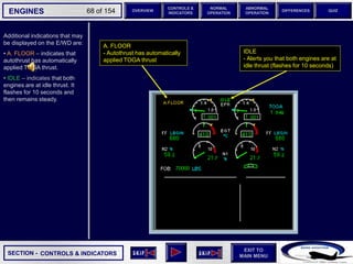 SECTION -
EXIT TO
MAIN MENU
ENGINES OVERVIEW
NORMAL
OPERATION
ABNORMAL
OPERATION
CONTROLS &
INDICATORS
DIFFERENCES QUIZ
68 of 154
Additional indications that may
be displayed on the E/WD are:
• A. FLOOR – indicates that
autothrust has automatically
applied TOGA thrust.
• IDLE – indicates that both
engines are at idle thrust. It
flashes for 10 seconds and
then remains steady.
CONTROLS & INDICATORS
A. FLOOR
- Autothrust has automatically
applied TOGA thrust
IDLE
- Alerts you that both engines are at
idle thrust (flashes for 10 seconds)
 