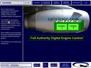 SECTION -
EXIT TO
MAIN MENU
ENGINES OVERVIEW
NORMAL
OPERATION
ABNORMAL
OPERATION
CONTROLS &
INDICATORS
DIFFERENCES QUIZ
7 of 154
Full Authority Digital Engine Control
Each engine has an
independent Full Authority
Digital Engine Control
(FADEC) that provides
complete engine management.
The FADEC is sometimes
referred to as the Electronic
Engine Control (EEC). This is
important to remember when
communicating with
maintenance.
Each FADEC can be powered
by its own dedicated alternator
or by the aircraft’s electrical
system.
The FADECs are cooled using
ambient air.
OVERVIEW
CHANNEL
A
CHANNEL
B
 