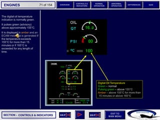 SECTION -
EXIT TO
MAIN MENU
ENGINES OVERVIEW
NORMAL
OPERATION
ABNORMAL
OPERATION
CONTROLS &
INDICATORS
DIFFERENCES QUIZ
71 of 154
The digital oil temperature
indication is normally green.
It pulses green (advisory)
above approximately 155°C.
It is displayed in amber and an
ECAM message is generated if
the temperature exceeds
155°C for more than 15
minutes or if 165°C is
exceeded for any length of
time.
CONTROLS & INDICATORS
Digital Oil Temperature
Green – normal
Pulsing green – above 155°C
Amber – above 155°C for more than
15 minutes or above 165°C
 