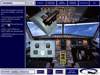 SECTION -
EXIT TO
MAIN MENU
ENGINES OVERVIEW
NORMAL
OPERATION
ABNORMAL
OPERATION
CONTROLS &
INDICATORS
DIFFERENCES QUIZ
79 of 154
When the pedestal is reached
during the preflight, verify that
the:
• Thrust levers are in the IDLE
position, with the reverser
levers stowed.
• ENG MASTER switches are
OFF.
• ENG 1 and 2 FIRE and
FAULT lights are extinguished.
• ENG MODE selector is in the
NORM position.
NORMAL OPERATION
 