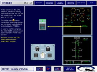 SECTION -
EXIT TO
MAIN MENU
ENGINES OVERVIEW
NORMAL
OPERATION
ABNORMAL
OPERATION
CONTROLS &
INDICATORS
DIFFERENCES QUIZ
81 of 154
Today we will use the APU
bleed air, which has already
been selected ON. We can see
this on the E/WD and on the
APU BLEED pb.
During the start sequence,
many of the engine parameters
are monitored, controlled and
protected by the FADECs.
In order to start the engines,
the ENG MODE selector must
be moved to the IGN/START
position.
Advance to move the ENG
MODE selector to the
IGN/START position.
NORMAL OPERATION
 