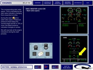 SECTION -
EXIT TO
MAIN MENU
ENGINES OVERVIEW
NORMAL
OPERATION
ABNORMAL
OPERATION
CONTROLS &
INDICATORS
DIFFERENCES QUIZ
85 of 154
The corresponding start valve
opens. This is indicated by the
start valve indication changing
from cross-line to in-line.
During the start sequence
(start valve open), if bleed air
pressure drops below the
normal range and N2 is 10% or
more, the bleed pressure
indication changes to amber.
We will now look at the engine
indications during the start
process.
NORMAL OPERATION
ENG 2 MASTER switch ON
• Start valve opens
 