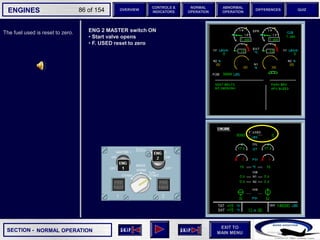 SECTION -
EXIT TO
MAIN MENU
ENGINES OVERVIEW
NORMAL
OPERATION
ABNORMAL
OPERATION
CONTROLS &
INDICATORS
DIFFERENCES QUIZ
86 of 154
The fuel used is reset to zero.
NORMAL OPERATION
ENG 2 MASTER switch ON
• Start valve opens
• F. USED reset to zero
 