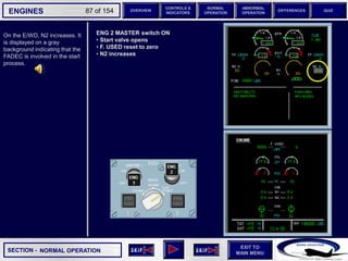 SECTION -
EXIT TO
MAIN MENU
ENGINES OVERVIEW
NORMAL
OPERATION
ABNORMAL
OPERATION
CONTROLS &
INDICATORS
DIFFERENCES QUIZ
87 of 154
On the E/WD, N2 increases. It
is displayed on a gray
background indicating that the
FADEC is involved in the start
process.
NORMAL OPERATION
ENG 2 MASTER switch ON
• Start valve opens
• F. USED reset to zero
• N2 increases
 