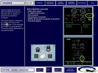 SECTION -
EXIT TO
MAIN MENU
ENGINES OVERVIEW
NORMAL
OPERATION
ABNORMAL
OPERATION
CONTROLS &
INDICATORS
DIFFERENCES QUIZ
89 of 154
Approximately 30 seconds
after the MASTER switch is
selected ON, an igniter is
powered and fuel flow
increases.
The active igniter is indicated
by a letter (A or B) on the
ENGINE page. In this example
the FADEC is using igniter B.
The active igniter alternates on
successive starts.
NORMAL OPERATION
ENG 2 MASTER switch ON
• Start valve opens
• F. USED reset to zero
• N2 increases
• Oil pressure increases
• Within 30 seconds an igniter is powered
• Fuel flow begins
 