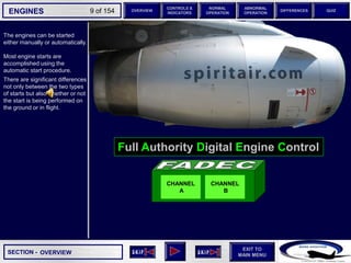SECTION -
EXIT TO
MAIN MENU
ENGINES OVERVIEW
NORMAL
OPERATION
ABNORMAL
OPERATION
CONTROLS &
INDICATORS
DIFFERENCES QUIZ
9 of 154
Full Authority Digital Engine Control
The engines can be started
either manually or automatically.
Most engine starts are
accomplished using the
automatic start procedure.
There are significant differences
not only between the two types
of starts but also whether or not
the start is being performed on
the ground or in flight.
OVERVIEW
CHANNEL
A
CHANNEL
B
 