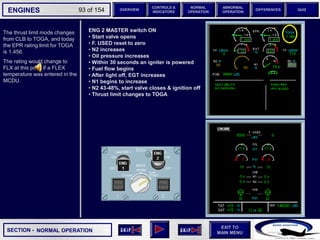 SECTION -
EXIT TO
MAIN MENU
ENGINES OVERVIEW
NORMAL
OPERATION
ABNORMAL
OPERATION
CONTROLS &
INDICATORS
DIFFERENCES QUIZ
93 of 154
The thrust limit mode changes
from CLB to TOGA, and today
the EPR rating limit for TOGA
is 1.456.
The rating would change to
FLX at this point if a FLEX
temperature was entered in the
MCDU.
NORMAL OPERATION
ENG 2 MASTER switch ON
• Start valve opens
• F. USED reset to zero
• N2 increases
• Oil pressure increases
• Within 30 seconds an igniter is powered
• Fuel flow begins
• After light off, EGT increases
• N1 begins to increase
• N2 43-48%, start valve closes & ignition off
• Thrust limit changes to TOGA
 
