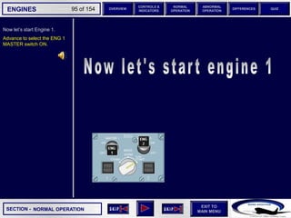 SECTION -
EXIT TO
MAIN MENU
ENGINES OVERVIEW
NORMAL
OPERATION
ABNORMAL
OPERATION
CONTROLS &
INDICATORS
DIFFERENCES QUIZ
95 of 154
Now let’s start Engine 1.
Advance to select the ENG 1
MASTER switch ON.
NORMAL OPERATION
 