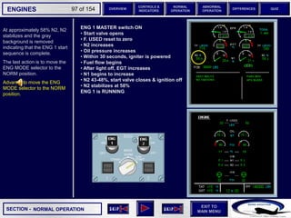 SECTION -
EXIT TO
MAIN MENU
ENGINES OVERVIEW
NORMAL
OPERATION
ABNORMAL
OPERATION
CONTROLS &
INDICATORS
DIFFERENCES QUIZ
97 of 154
NORMAL OPERATION
At approximately 58% N2, N2
stabilizes and the gray
background is removed
indicating that the ENG 1 start
sequence is complete.
The last action is to move the
ENG MODE selector to the
NORM position.
Advance to move the ENG
MODE selector to the NORM
position.
ENG 1 MASTER switch ON
• Start valve opens
• F. USED reset to zero
• N2 increases
• Oil pressure increases
• Within 30 seconds, igniter is powered
• Fuel flow begins
• After light off, EGT increases
• N1 begins to increase
• N2 43-48%, start valve closes & ignition off
• N2 stabilizes at 58%
ENG 1 is RUNNING
 