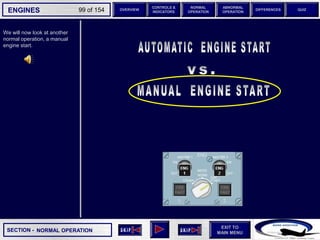 SECTION -
EXIT TO
MAIN MENU
ENGINES OVERVIEW
NORMAL
OPERATION
ABNORMAL
OPERATION
CONTROLS &
INDICATORS
DIFFERENCES QUIZ
99 of 154
We will now look at another
normal operation, a manual
engine start.
NORMAL OPERATION
 