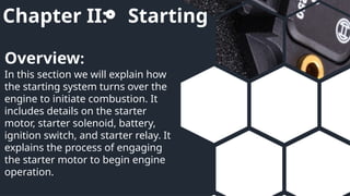 Chapter II: Starting
In this section we will explain how
the starting system turns over the
engine to initiate combustion. It
includes details on the starter
motor, starter solenoid, battery,
ignition switch, and starter relay. It
explains the process of engaging
the starter motor to begin engine
operation.
Overview:
 
