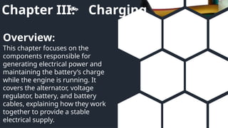 Chapter III: Charging
This chapter focuses on the
components responsible for
generating electrical power and
maintaining the battery’s charge
while the engine is running. It
covers the alternator, voltage
regulator, battery, and battery
cables, explaining how they work
together to provide a stable
electrical supply.
Overview:
 