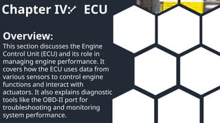 Chapter IV: ECU
This section discusses the Engine
Control Unit (ECU) and its role in
managing engine performance. It
covers how the ECU uses data from
various sensors to control engine
functions and interact with
actuators. It also explains diagnostic
tools like the OBD-II port for
troubleshooting and monitoring
system performance.
Overview:
 