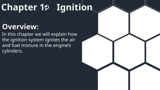 Chapter 1: Ignition
In this chapter we will explain how
the ignition system ignites the air
and fuel mixture in the engine’s
cylinders.
Overview:
 