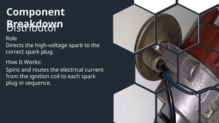 Component
Breakdown
Distributor
Role
How It Works:
Directs the high-voltage spark to the
correct spark plug.
Spins and routes the electrical current
from the ignition coil to each spark
plug in sequence.
 