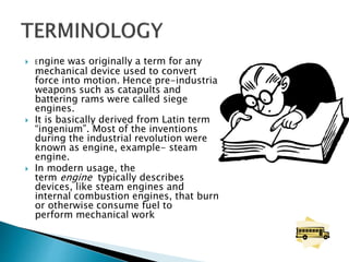  Engine was originally a term for any
mechanical device used to convert
force into motion. Hence pre-industrial
weapons such as catapults and
battering rams were called siege
engines.
 It is basically derived from Latin term
“ingenium”. Most of the inventions
during the industrial revolution were
known as engine, example- steam
engine.
 In modern usage, the
term engine typically describes
devices, like steam engines and
internal combustion engines, that burn
or otherwise consume fuel to
perform mechanical work
 