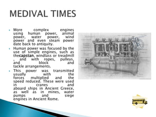  More complex engines
using human power, animal
power, water power, wind
power and even steam power
date back to antiquity.
 Human power was focused by the
use of simple engines, such as
thecapstan, windlass or treadmill
, and with ropes, pulleys,
and block and
tackle arrangements.
 This power was transmitted
usually with the
forces multiplied and the
speed reduced. These were used
in cranes and
aboard ships in Ancient Greece,
as well as in mines, water
pumps and siege
engines in Ancient Rome.
 