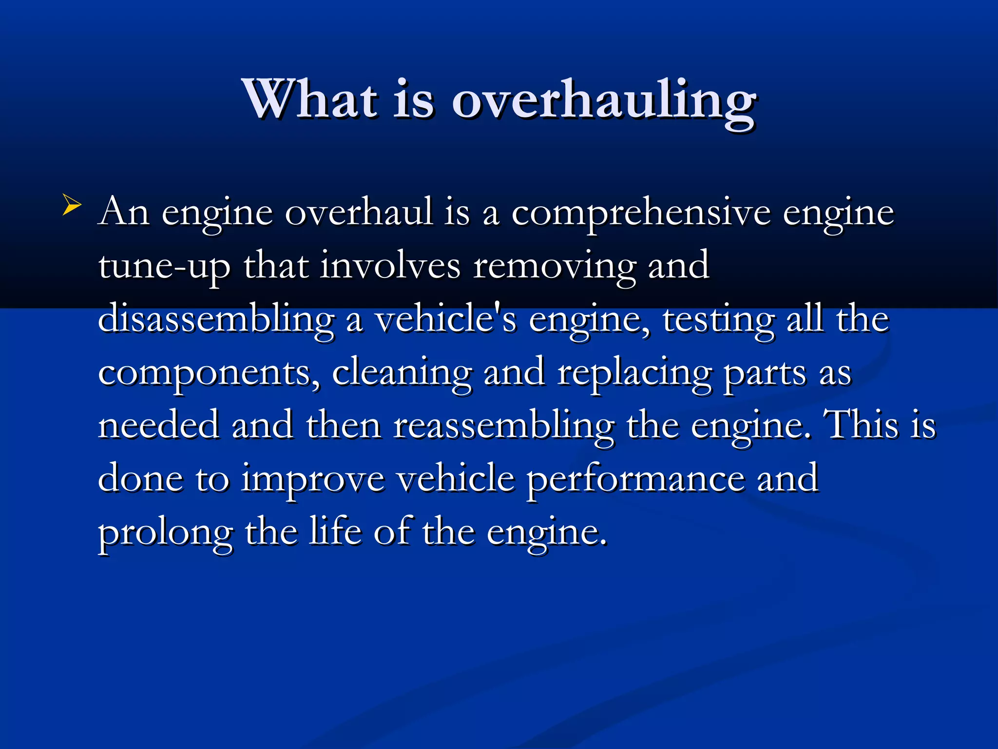 What is overhaulingWhat is overhauling
 An engine overhaul is a comprehensive engineAn engine overhaul is a comprehensive engine
tune-up that involves removing andtune-up that involves removing and
disassembling a vehicle's engine, testing all thedisassembling a vehicle's engine, testing all the
components, cleaning and replacing parts ascomponents, cleaning and replacing parts as
needed and then reassembling the engine. This isneeded and then reassembling the engine. This is
done to improve vehicle performance anddone to improve vehicle performance and
prolong the life of the engine.prolong the life of the engine.
 