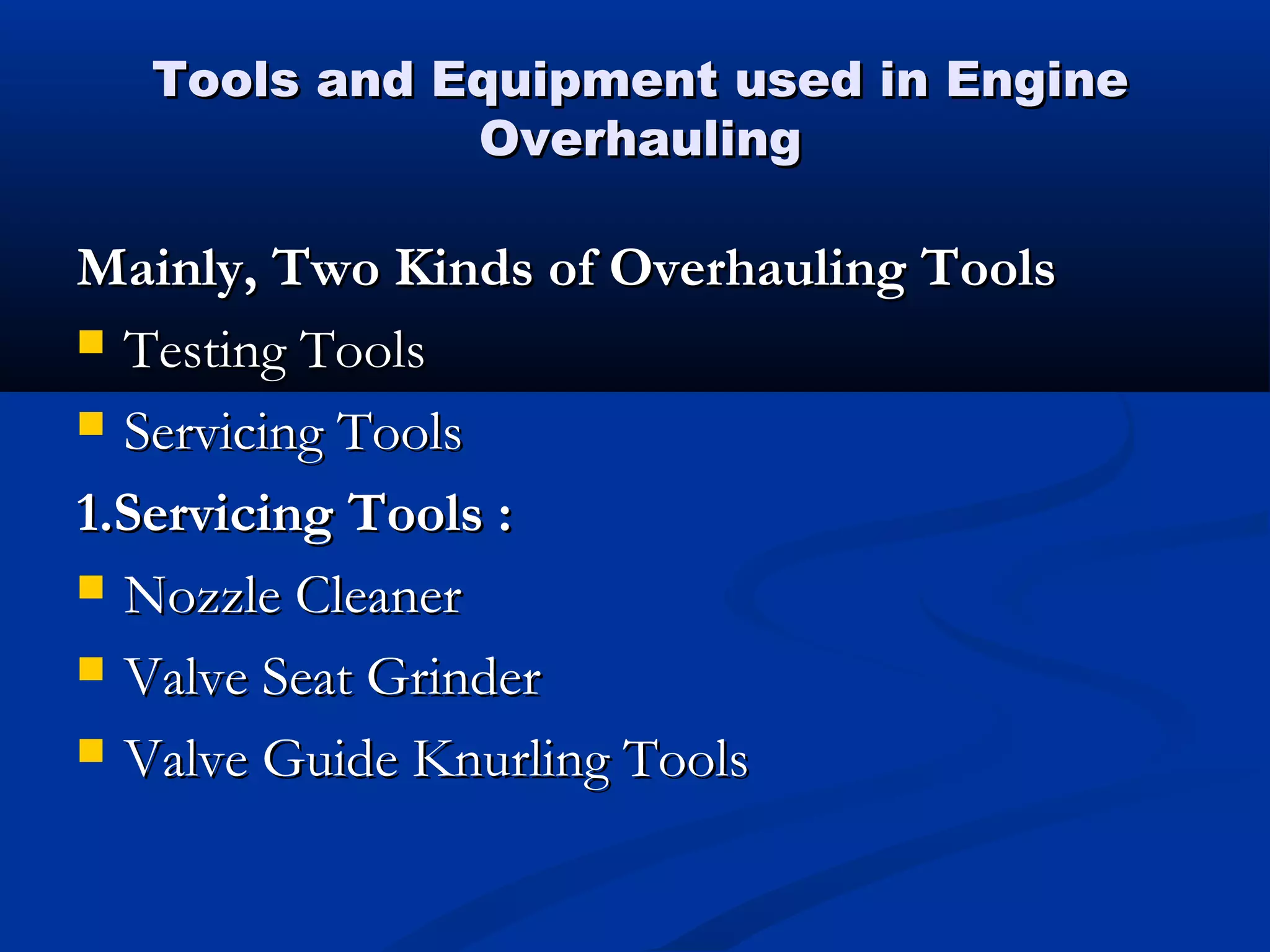 Tools and Equipment used in EngineTools and Equipment used in Engine
OverhaulingOverhauling
Mainly, Two Kinds of Overhauling ToolsMainly, Two Kinds of Overhauling Tools
 Testing ToolsTesting Tools
 Servicing ToolsServicing Tools
1.Servicing Tools :1.Servicing Tools :
 Nozzle CleanerNozzle Cleaner
 Valve Seat GrinderValve Seat Grinder
 Valve Guide Knurling ToolsValve Guide Knurling Tools
 
