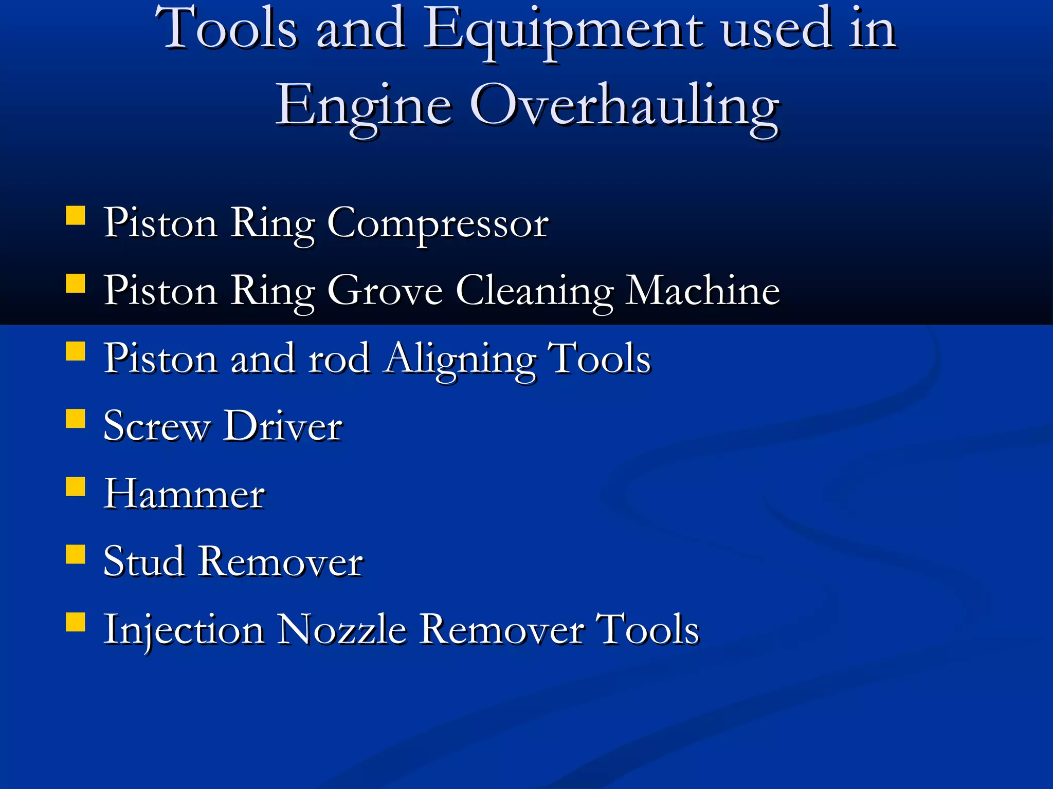 Tools and Equipment used inTools and Equipment used in
Engine OverhaulingEngine Overhauling
 Piston Ring CompressorPiston Ring Compressor
 Piston Ring Grove Cleaning MachinePiston Ring Grove Cleaning Machine
 Piston and rod Aligning ToolsPiston and rod Aligning Tools
 Screw DriverScrew Driver
 HammerHammer
 Stud RemoverStud Remover
 Injection Nozzle Remover ToolsInjection Nozzle Remover Tools
 