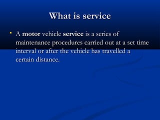 What is serviceWhat is service
 A A motormotor vehicle  vehicle serviceservice is a series of is a series of
maintenance procedures carried out at a set timemaintenance procedures carried out at a set time
interval or after the vehicle has travelled ainterval or after the vehicle has travelled a
certain distance.certain distance.
 