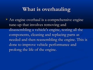 What is overhaulingWhat is overhauling
 An engine overhaul is a comprehensive engineAn engine overhaul is a comprehensive engine
tune-up that involves removing andtune-up that involves removing and
disassembling a vehicle's engine, testing all thedisassembling a vehicle's engine, testing all the
components, cleaning and replacing parts ascomponents, cleaning and replacing parts as
needed and then reassembling the engine. This isneeded and then reassembling the engine. This is
done to improve vehicle performance anddone to improve vehicle performance and
prolong the life of the engine.prolong the life of the engine.
 