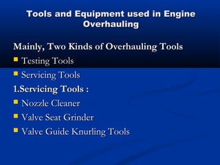 Tools and Equipment used in EngineTools and Equipment used in Engine
OverhaulingOverhauling
Mainly, Two Kinds of Overhauling ToolsMainly, Two Kinds of Overhauling Tools
 Testing ToolsTesting Tools
 Servicing ToolsServicing Tools
1.Servicing Tools :1.Servicing Tools :
 Nozzle CleanerNozzle Cleaner
 Valve Seat GrinderValve Seat Grinder
 Valve Guide Knurling ToolsValve Guide Knurling Tools
 