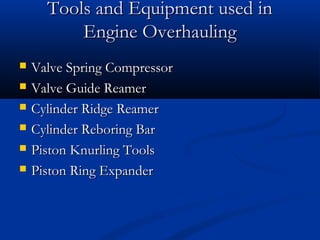 Tools and Equipment used inTools and Equipment used in
Engine OverhaulingEngine Overhauling
 Valve Spring CompressorValve Spring Compressor
 Valve Guide ReamerValve Guide Reamer
 Cylinder Ridge ReamerCylinder Ridge Reamer
 Cylinder Reboring BarCylinder Reboring Bar
 Piston Knurling ToolsPiston Knurling Tools
 Piston Ring ExpanderPiston Ring Expander
 