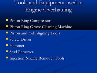 Tools and Equipment used inTools and Equipment used in
Engine OverhaulingEngine Overhauling
 Piston Ring CompressorPiston Ring Compressor
 Piston Ring Grove Cleaning MachinePiston Ring Grove Cleaning Machine
 Piston and rod Aligning ToolsPiston and rod Aligning Tools
 Screw DriverScrew Driver
 HammerHammer
 Stud RemoverStud Remover
 Injection Nozzle Remover ToolsInjection Nozzle Remover Tools
 