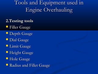Tools and Equipment used inTools and Equipment used in
Engine OverhaulingEngine Overhauling
2.Testing tools2.Testing tools
 Filler GaugeFiller Gauge
 Depth GaugeDepth Gauge
 Dial GaugeDial Gauge
 Limit GaugeLimit Gauge
 Height GaugeHeight Gauge
 Hole GaugeHole Gauge
 Radius and Fillet GaugeRadius and Fillet Gauge
 