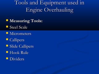Tools and Equipment used inTools and Equipment used in
Engine OverhaulingEngine Overhauling
 Measuring Tools:Measuring Tools:
 Steel ScaleSteel Scale
 MicrometersMicrometers
 CallipersCallipers
 Slide CallipersSlide Callipers
 Hook RuleHook Rule
 DividersDividers
 
